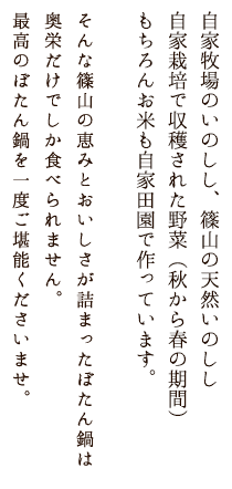 自家牧場のいのしし、篠山の天然いのしし、自家栽培で収穫された野菜（秋から春の期間）、お米ももちろん篠山の農家さんから仕入れています。そんな篠山の恵みとおいしさが詰まったぼたん鍋は奥栄だけでしか食べられません。最高のぼたん鍋を一度ご堪能くださいませ。